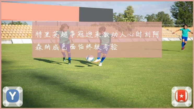 特里英超争冠迎来激动人心时刻阿森纳成色面临终极考验