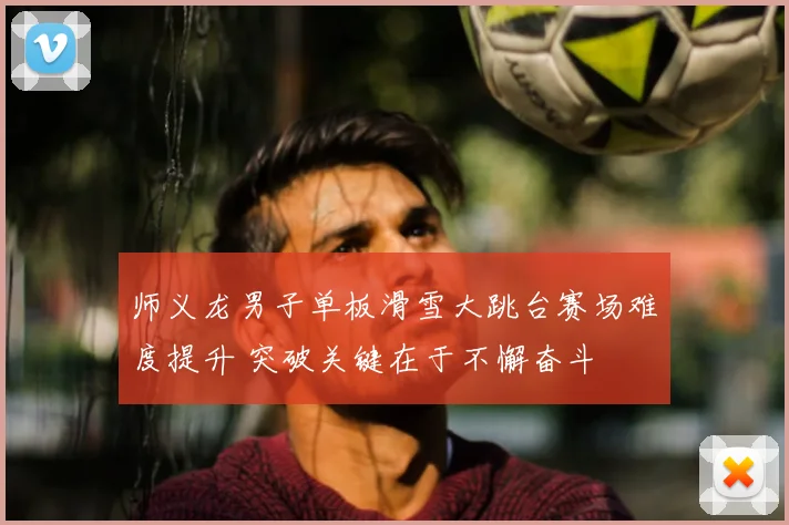 师义龙男子单板滑雪大跳台赛场难度提升 突破关键在于不懈奋斗