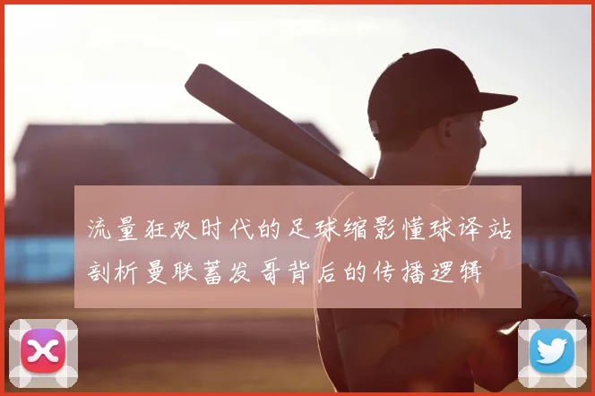 流量狂欢时代的足球缩影懂球译站剖析曼联蓄发哥背后的传播逻辑