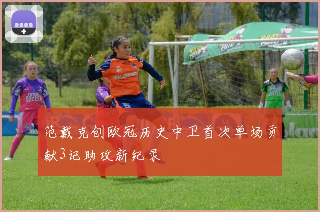 范戴克创欧冠历史中卫首次单场贡献3记助攻新纪录