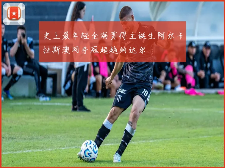 史上最年轻全满贯得主诞生阿尔卡拉斯澳网夺冠超越纳达尔