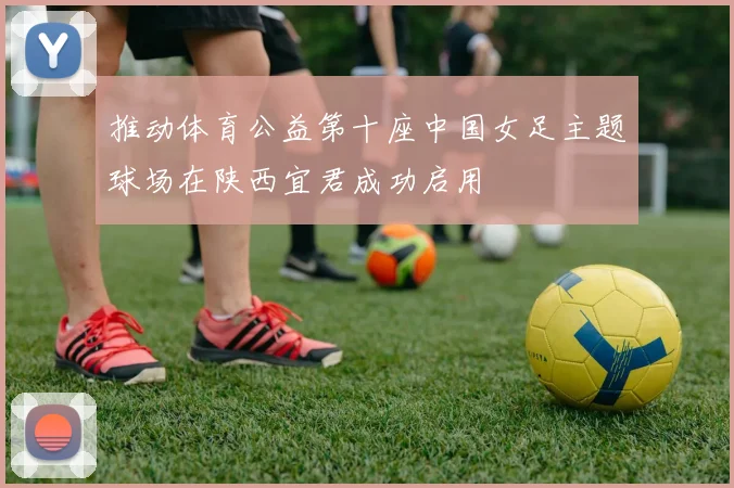 推动体育公益第十座中国女足主题球场在陕西宜君成功启用