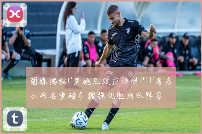 葡媒揭秘C罗施压效应沙特PIF考虑以两名重磅引援强化胜利队阵容