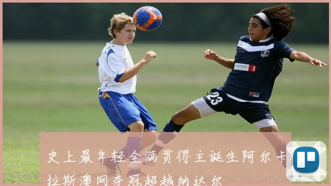 史上最年轻全满贯得主诞生阿尔卡拉斯澳网夺冠超越纳达尔