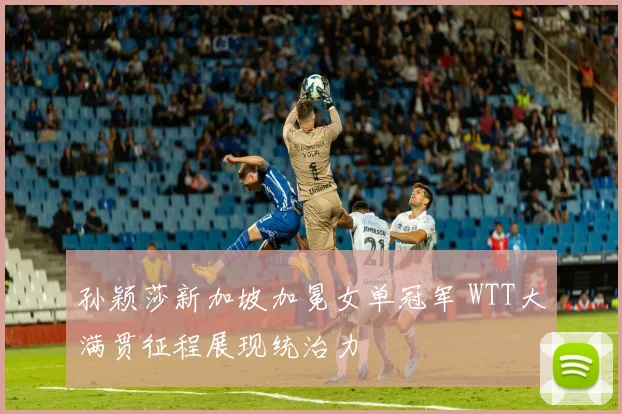 孙颖莎新加坡加冕女单冠军 WTT大满贯征程展现统治力