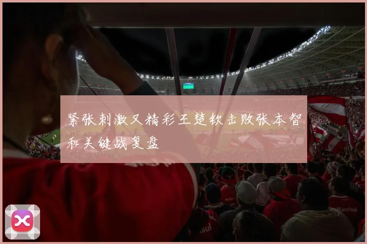 紧张刺激又精彩王楚钦击败张本智和关键战复盘