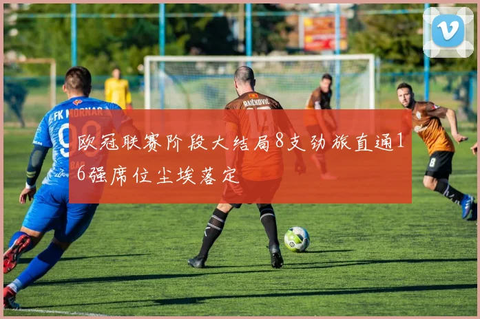 欧冠联赛阶段大结局8支劲旅直通16强席位尘埃落定